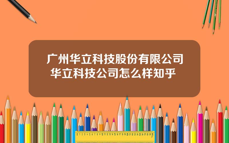 广州华立科技股份有限公司 华立科技公司怎么样知乎